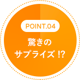 POINT.04 驚きのサプライズ!?